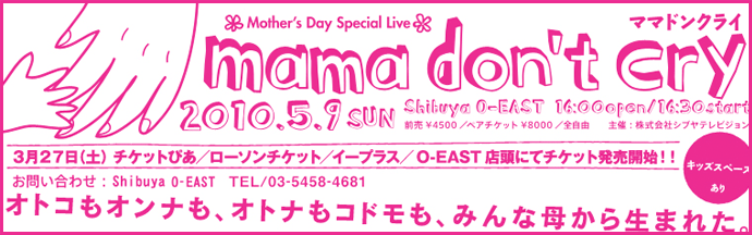 2010年5月9日　MAMA DON'T CRY ママドンクライ　渋谷O-EAST オトコもオンナも、オトナもコドモも、みんな母から生まれた